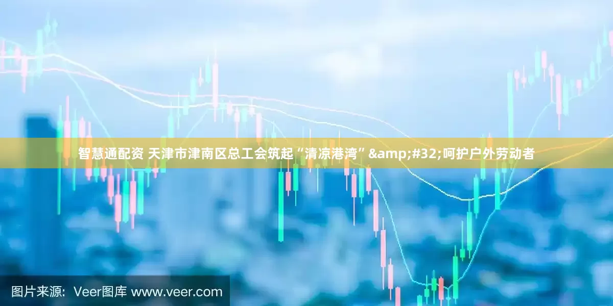 智慧通配资 天津市津南区总工会筑起“清凉港湾”&#32;呵护户外劳动者