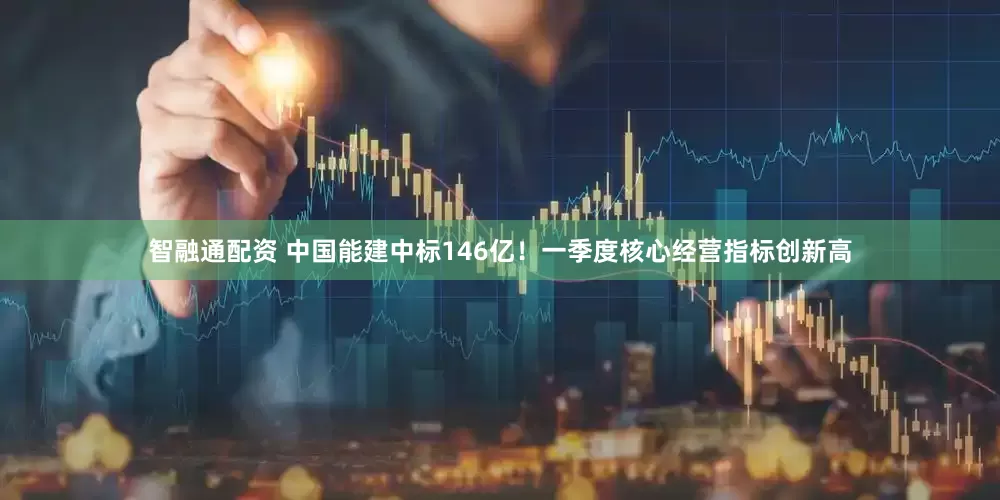 智融通配资 中国能建中标146亿！一季度核心经营指标创新高