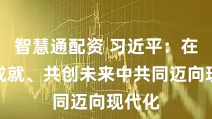 智慧通配资 习近平：在彼此成就、共创未来中共同迈向现代化